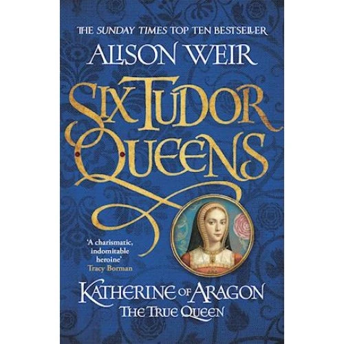 Alison Weir: Six Tudor Queens: Katherine of Aragon, The True Queen